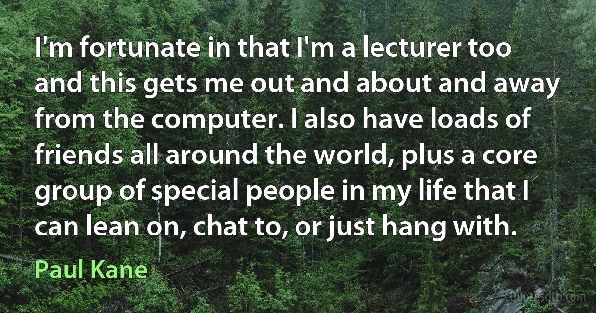 I'm fortunate in that I'm a lecturer too and this gets me out and about and away from the computer. I also have loads of friends all around the world, plus a core group of special people in my life that I can lean on, chat to, or just hang with. (Paul Kane)