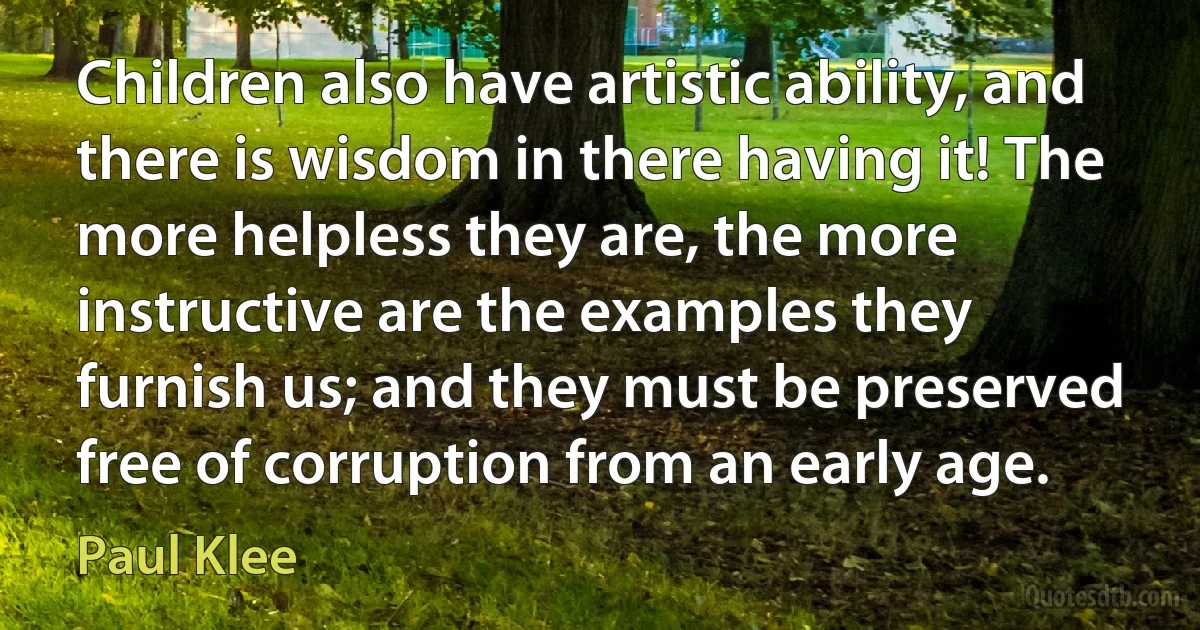 Children also have artistic ability, and there is wisdom in there having it! The more helpless they are, the more instructive are the examples they furnish us; and they must be preserved free of corruption from an early age. (Paul Klee)