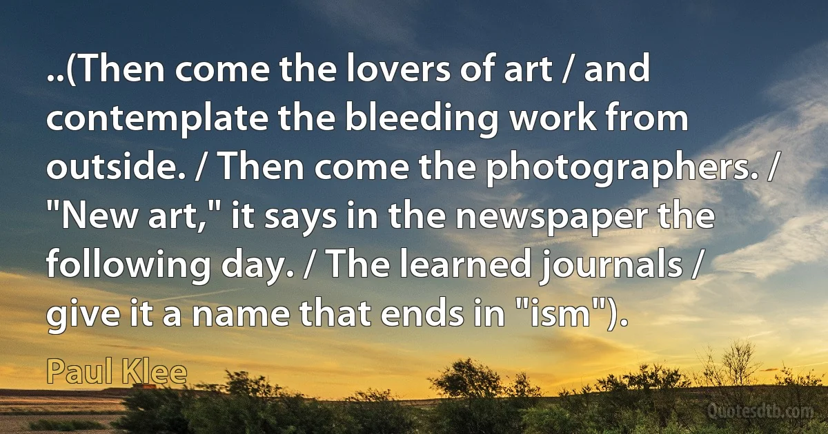 ..(Then come the lovers of art / and contemplate the bleeding work from outside. / Then come the photographers. / "New art," it says in the newspaper the following day. / The learned journals / give it a name that ends in "ism"). (Paul Klee)