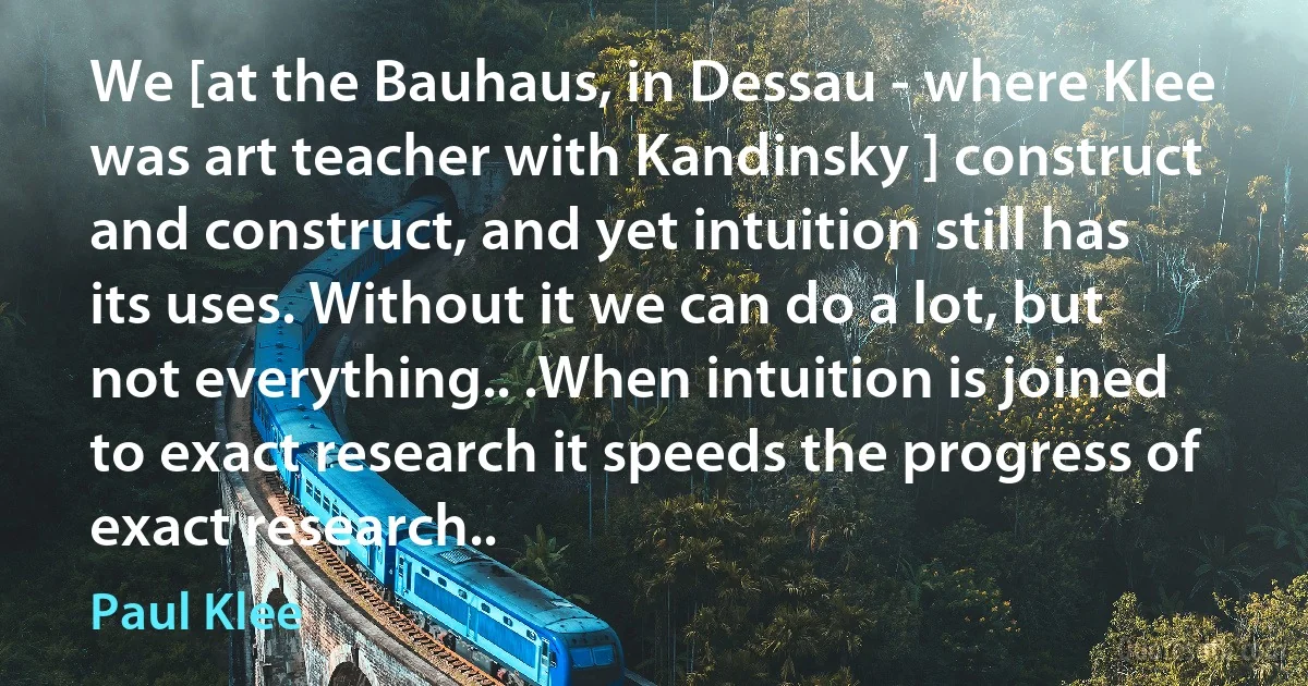 We [at the Bauhaus, in Dessau - where Klee was art teacher with Kandinsky ] construct and construct, and yet intuition still has its uses. Without it we can do a lot, but not everything.. .When intuition is joined to exact research it speeds the progress of exact research.. (Paul Klee)