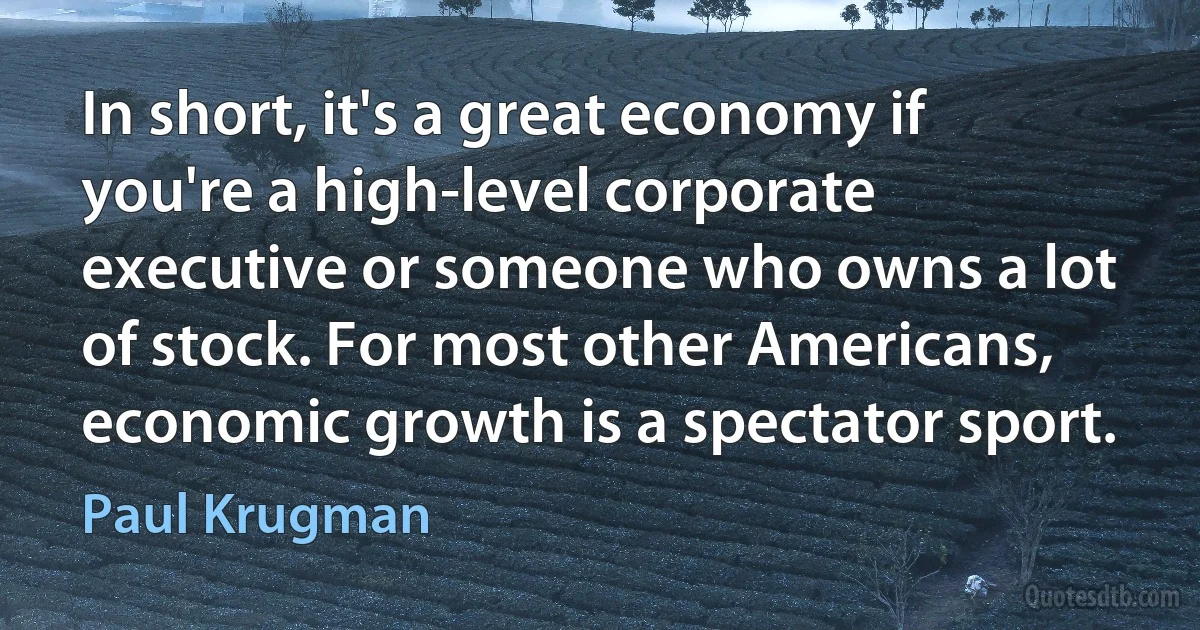 In short, it's a great economy if you're a high-level corporate executive or someone who owns a lot of stock. For most other Americans, economic growth is a spectator sport. (Paul Krugman)