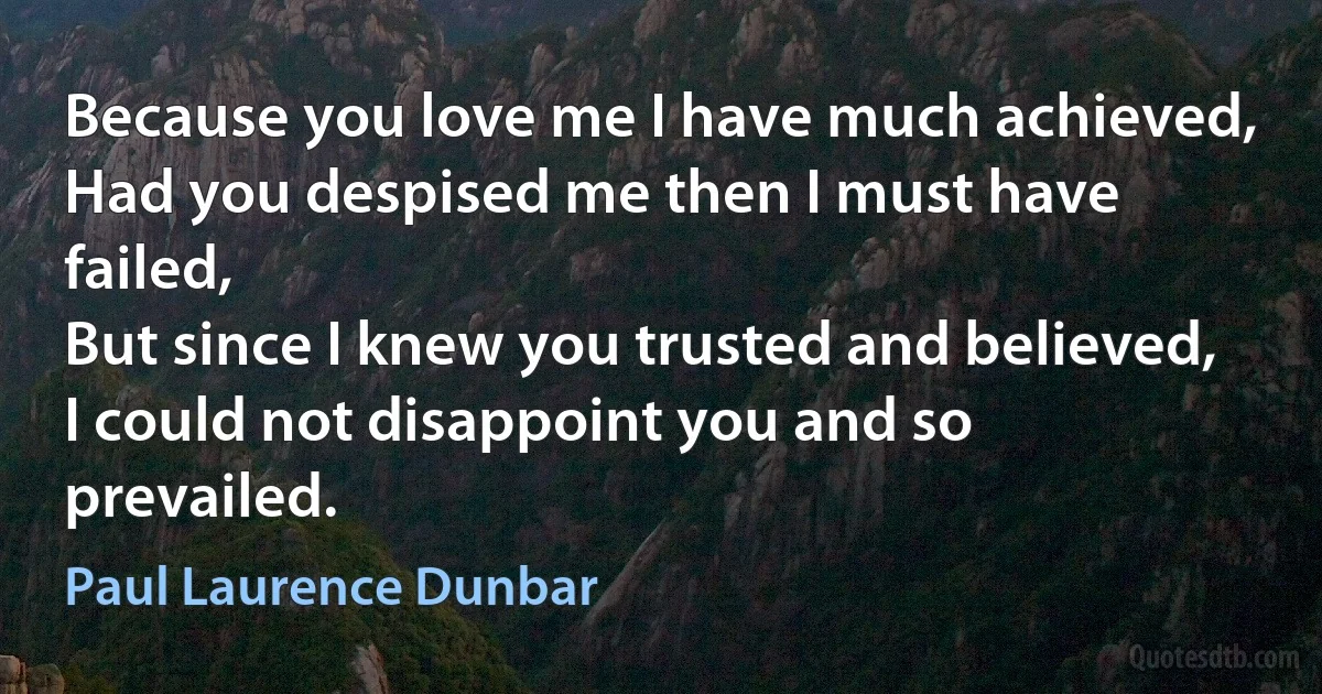 Because you love me I have much achieved,
Had you despised me then I must have failed,
But since I knew you trusted and believed,
I could not disappoint you and so prevailed. (Paul Laurence Dunbar)