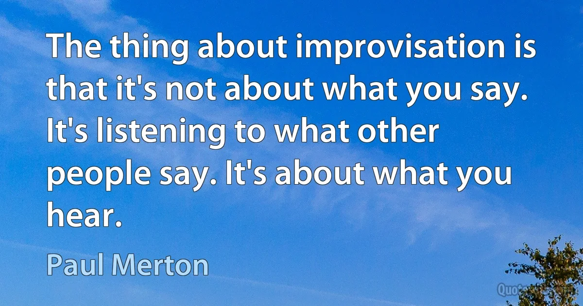 The thing about improvisation is that it's not about what you say. It's listening to what other people say. It's about what you hear. (Paul Merton)