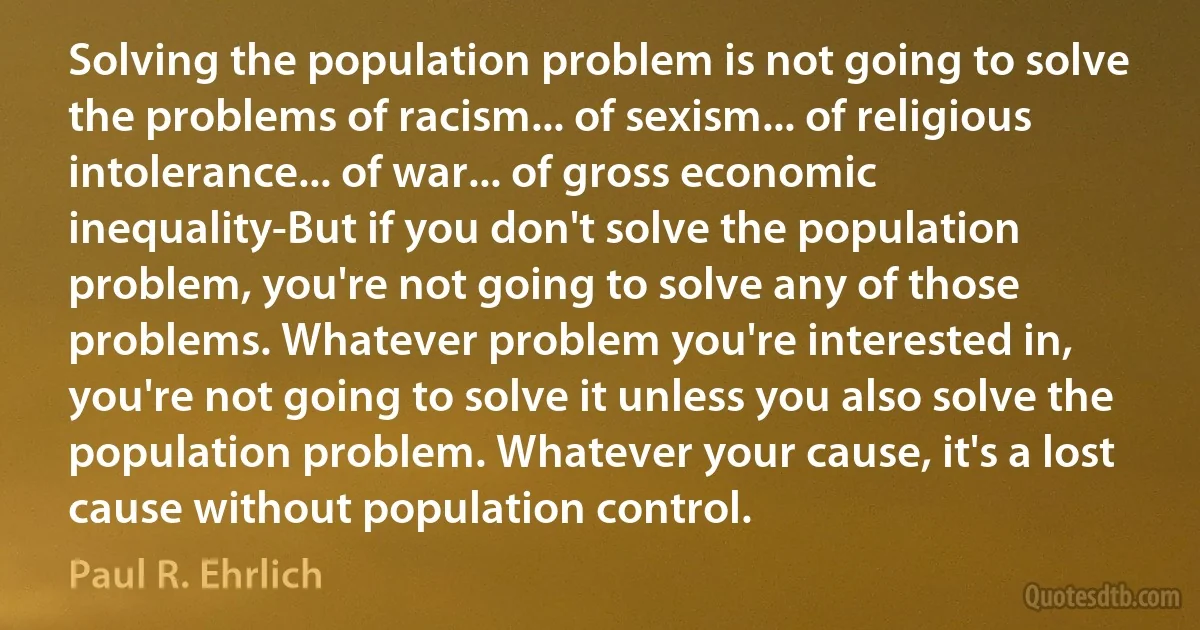 Solving the population problem is not going to solve the problems of racism... of sexism... of religious intolerance... of war... of gross economic inequality-But if you don't solve the population problem, you're not going to solve any of those problems. Whatever problem you're interested in, you're not going to solve it unless you also solve the population problem. Whatever your cause, it's a lost cause without population control. (Paul R. Ehrlich)