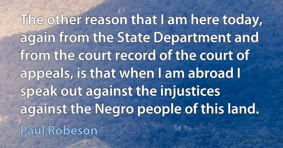 The other reason that I am here today, again from the State Department and from the court record of the court of appeals, is that when I am abroad I speak out against the injustices against the Negro people of this land. (Paul Robeson)