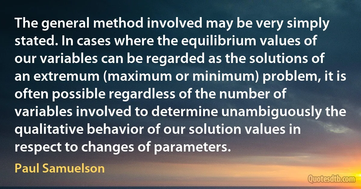 The general method involved may be very simply stated. In cases where the equilibrium values of our variables can be regarded as the solutions of an extremum (maximum or minimum) problem, it is often possible regardless of the number of variables involved to determine unambiguously the qualitative behavior of our solution values in respect to changes of parameters. (Paul Samuelson)