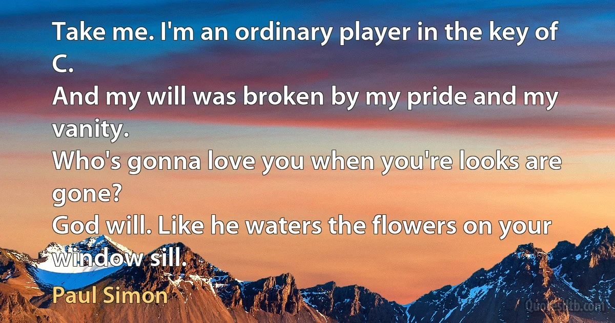 Take me. I'm an ordinary player in the key of C.
And my will was broken by my pride and my vanity.
Who's gonna love you when you're looks are gone?
God will. Like he waters the flowers on your window sill. (Paul Simon)