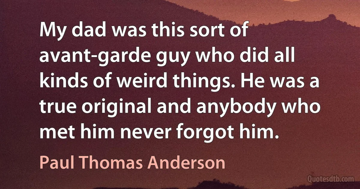 My dad was this sort of avant-garde guy who did all kinds of weird things. He was a true original and anybody who met him never forgot him. (Paul Thomas Anderson)