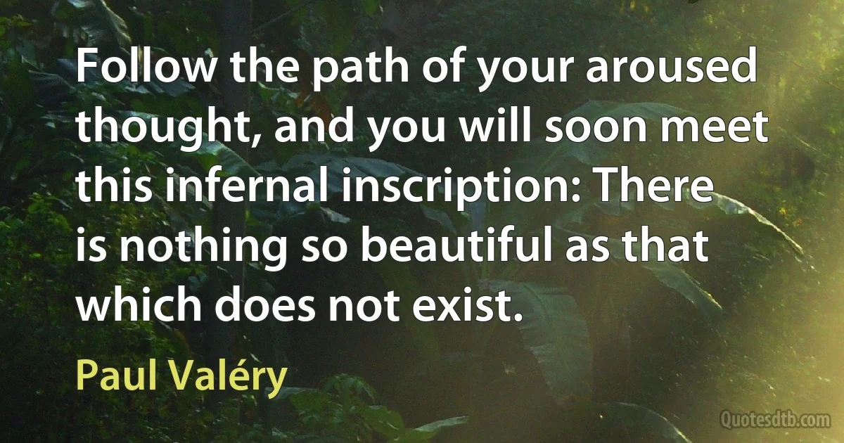 Follow the path of your aroused thought, and you will soon meet this infernal inscription: There is nothing so beautiful as that which does not exist. (Paul Valéry)