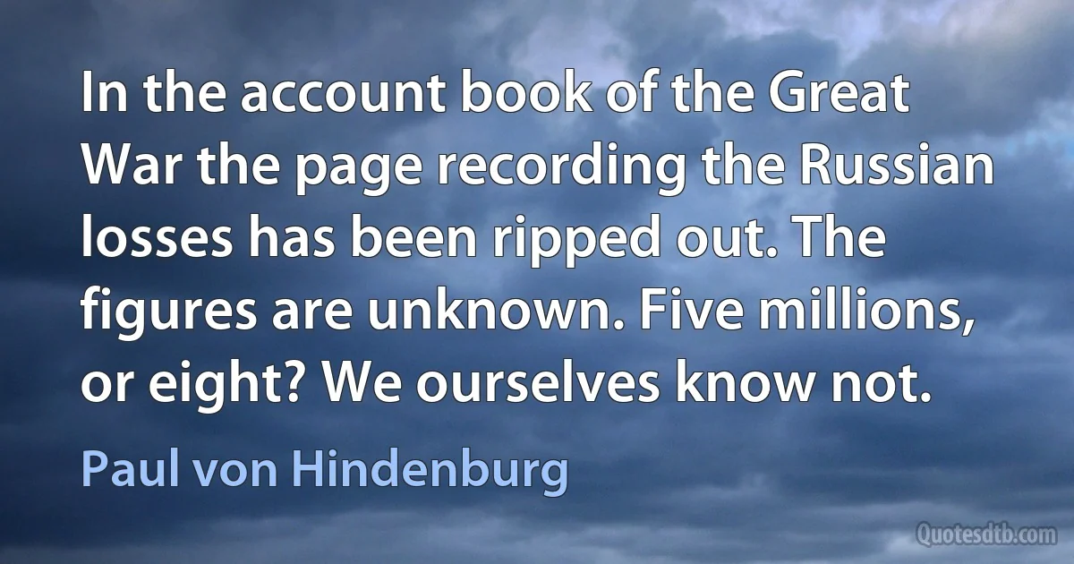 In the account book of the Great War the page recording the Russian losses has been ripped out. The figures are unknown. Five millions, or eight? We ourselves know not. (Paul von Hindenburg)