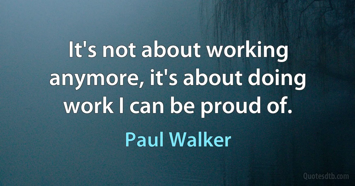 It's not about working anymore, it's about doing work I can be proud of. (Paul Walker)