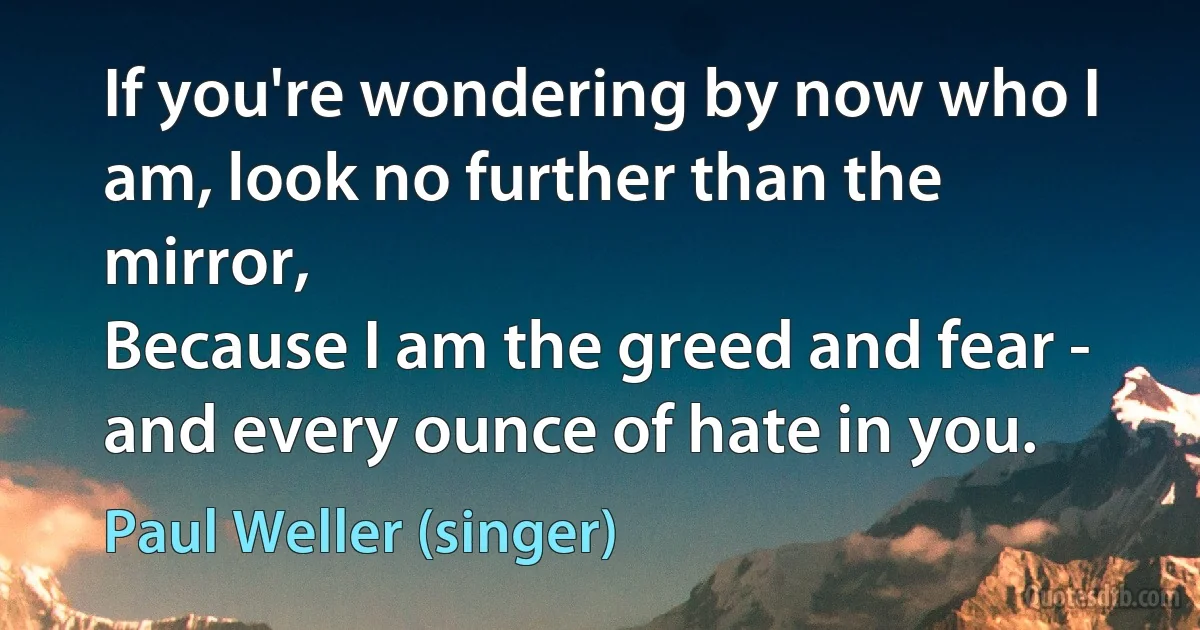 If you're wondering by now who I am, look no further than the mirror,
Because I am the greed and fear - and every ounce of hate in you. (Paul Weller (singer))