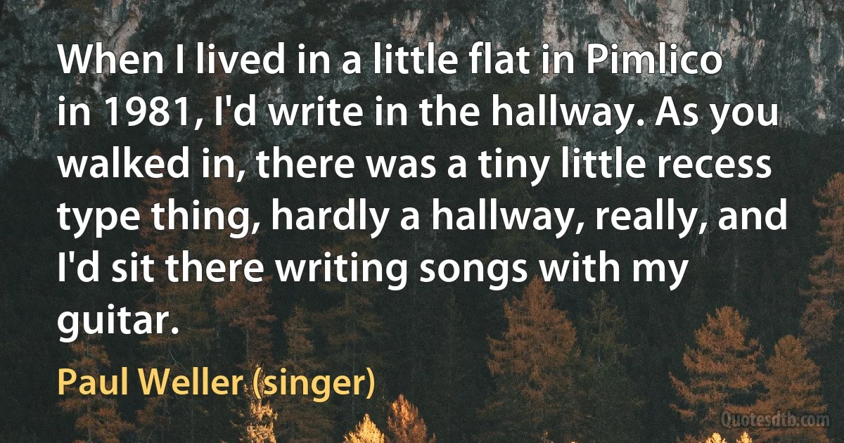 When I lived in a little flat in Pimlico in 1981, I'd write in the hallway. As you walked in, there was a tiny little recess type thing, hardly a hallway, really, and I'd sit there writing songs with my guitar. (Paul Weller (singer))