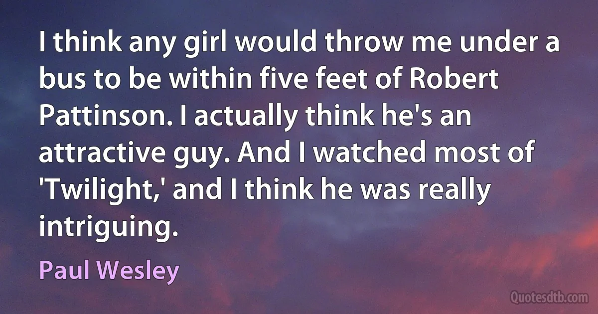 I think any girl would throw me under a bus to be within five feet of Robert Pattinson. I actually think he's an attractive guy. And I watched most of 'Twilight,' and I think he was really intriguing. (Paul Wesley)