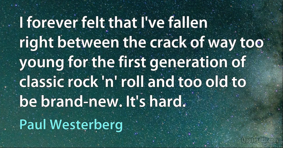 I forever felt that I've fallen right between the crack of way too young for the first generation of classic rock 'n' roll and too old to be brand-new. It's hard. (Paul Westerberg)