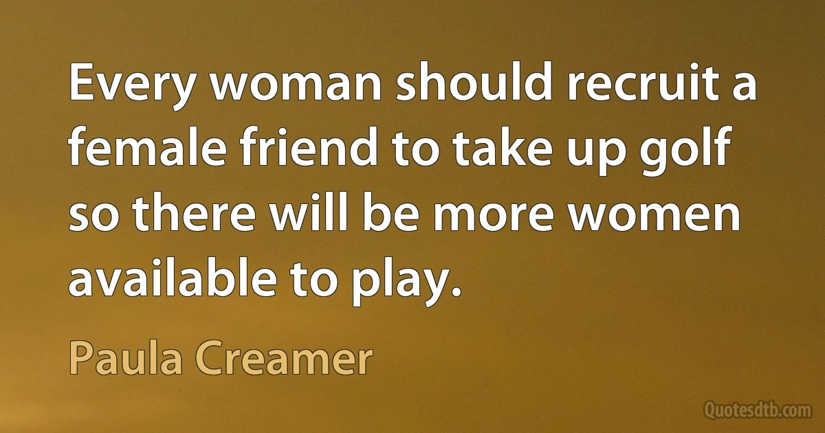 Every woman should recruit a female friend to take up golf so there will be more women available to play. (Paula Creamer)