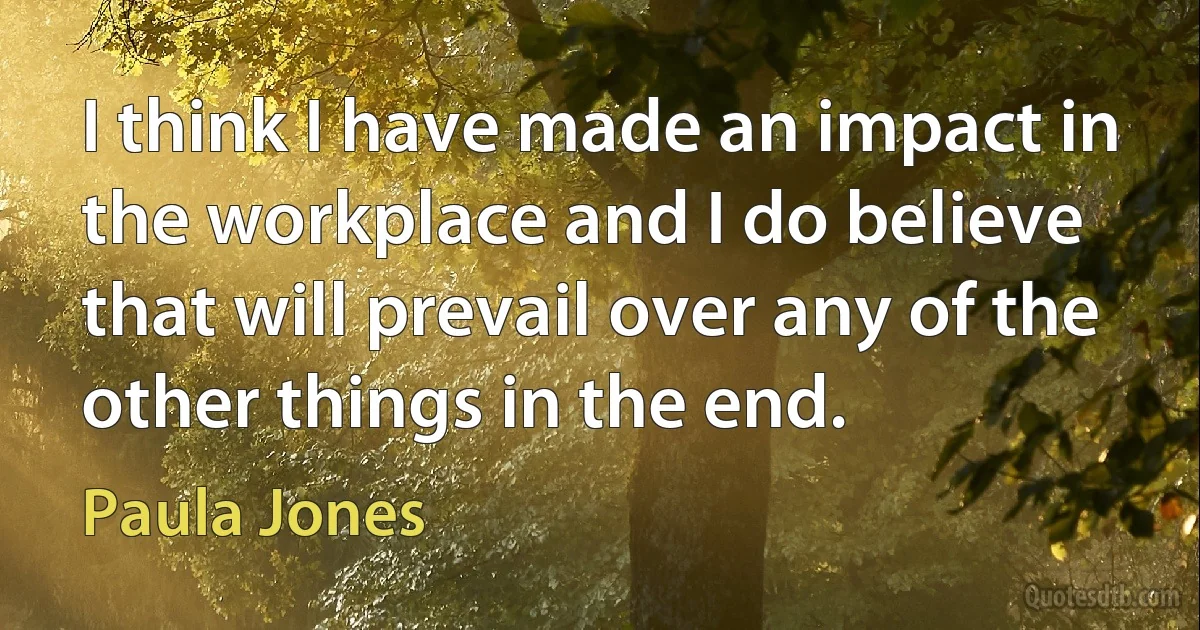 I think I have made an impact in the workplace and I do believe that will prevail over any of the other things in the end. (Paula Jones)