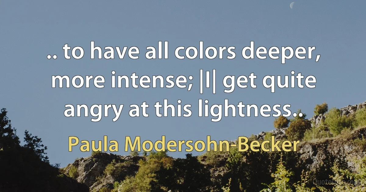 .. to have all colors deeper, more intense; |I| get quite angry at this lightness.. (Paula Modersohn-Becker)