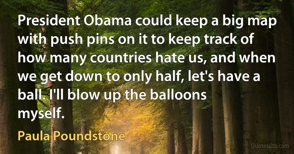 President Obama could keep a big map with push pins on it to keep track of how many countries hate us, and when we get down to only half, let's have a ball. I'll blow up the balloons myself. (Paula Poundstone)