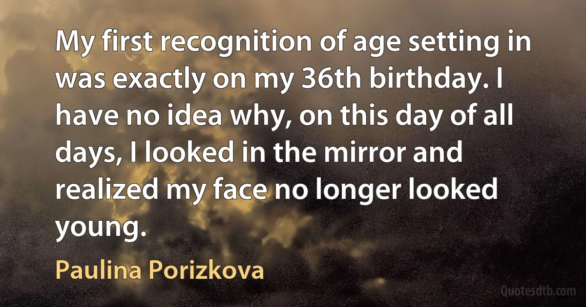 My first recognition of age setting in was exactly on my 36th birthday. I have no idea why, on this day of all days, I looked in the mirror and realized my face no longer looked young. (Paulina Porizkova)