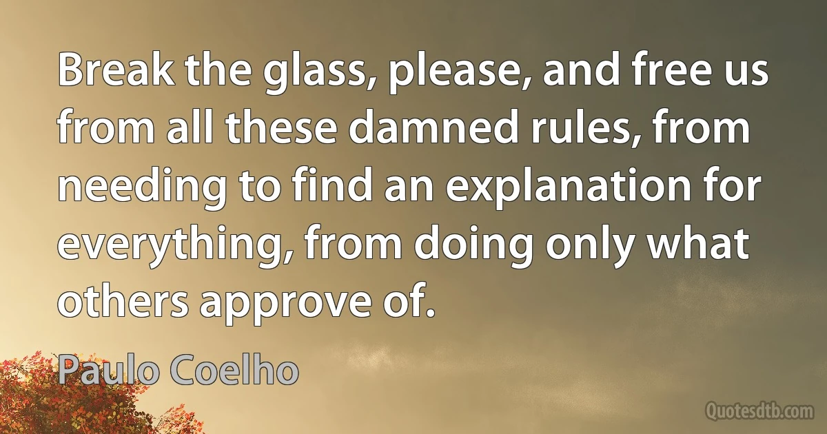 Break the glass, please, and free us from all these damned rules, from needing to find an explanation for everything, from doing only what others approve of. (Paulo Coelho)