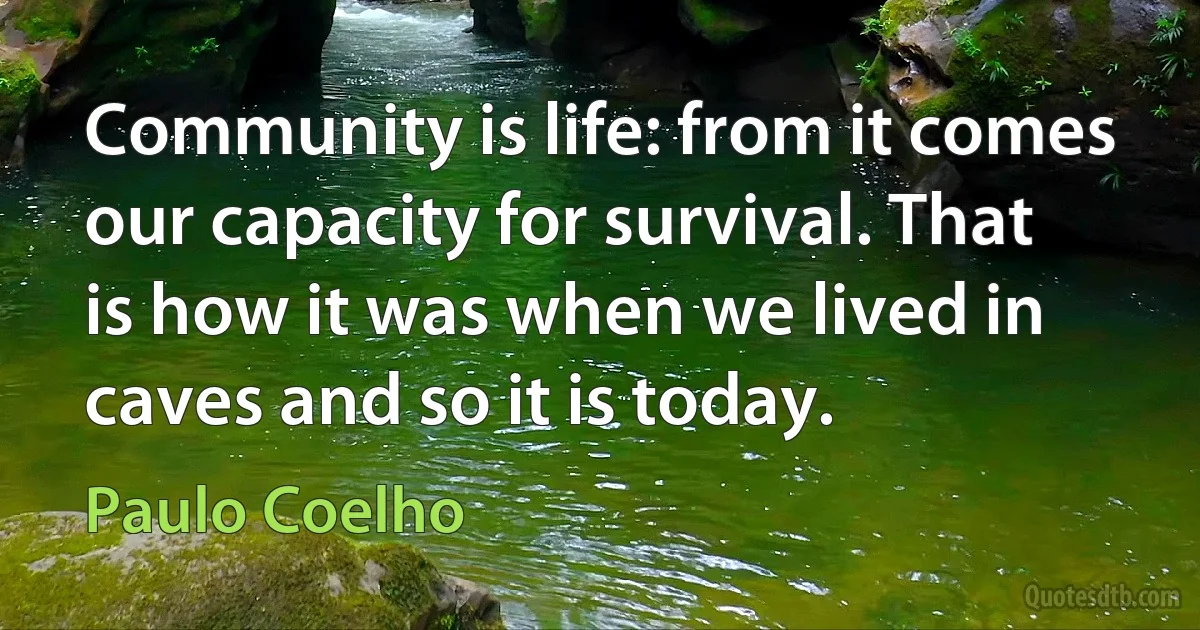 Community is life: from it comes our capacity for survival. That is how it was when we lived in caves and so it is today. (Paulo Coelho)