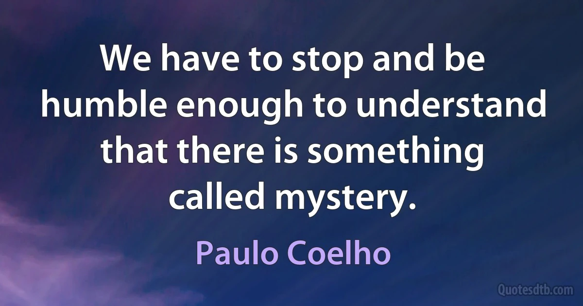 We have to stop and be humble enough to understand that there is something called mystery. (Paulo Coelho)