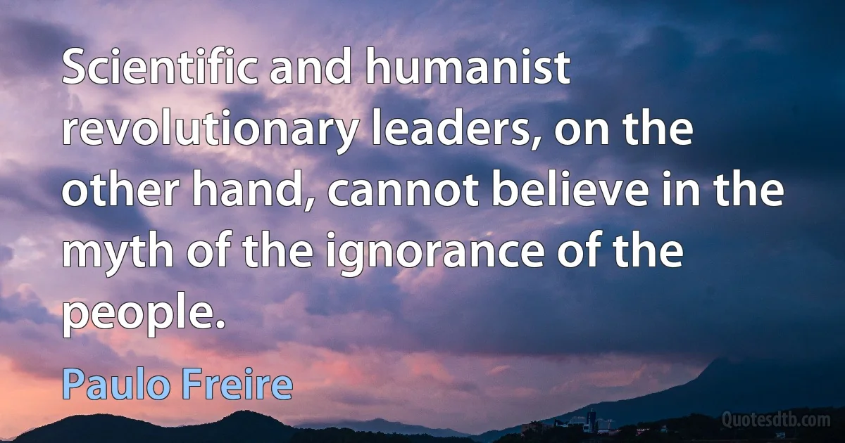 Scientific and humanist revolutionary leaders, on the other hand, cannot believe in the myth of the ignorance of the people. (Paulo Freire)