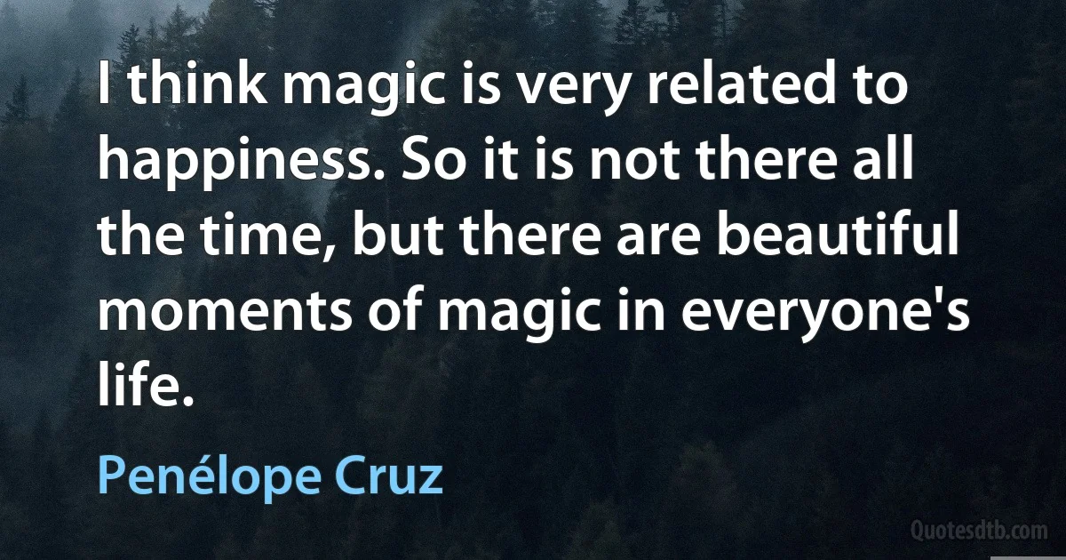 I think magic is very related to happiness. So it is not there all the time, but there are beautiful moments of magic in everyone's life. (Penélope Cruz)