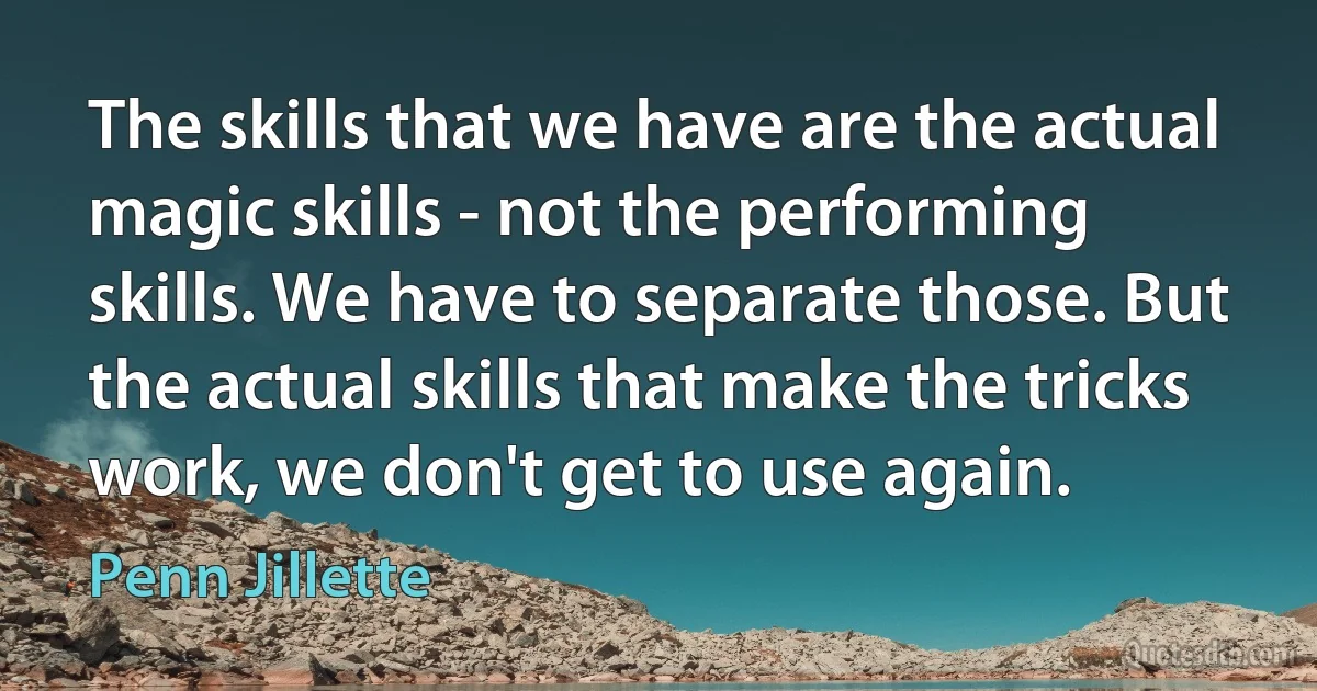 The skills that we have are the actual magic skills - not the performing skills. We have to separate those. But the actual skills that make the tricks work, we don't get to use again. (Penn Jillette)