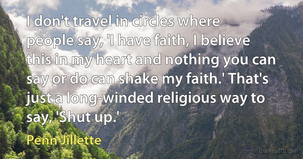 I don't travel in circles where people say, 'I have faith, I believe this in my heart and nothing you can say or do can shake my faith.' That's just a long-winded religious way to say, 'Shut up.' (Penn Jillette)