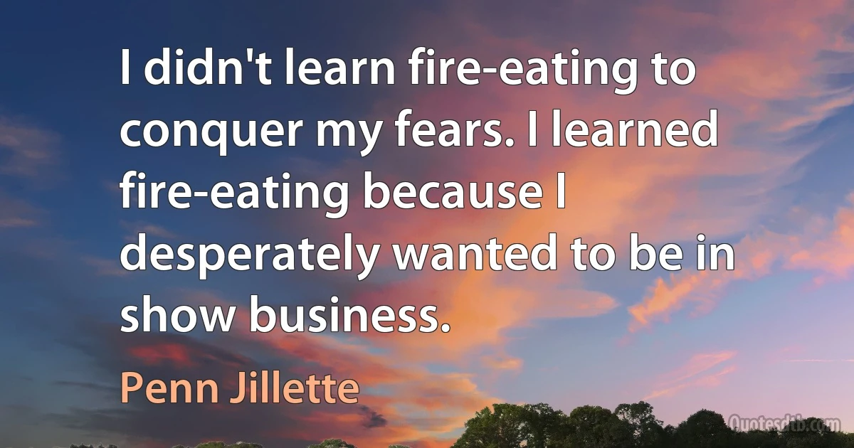 I didn't learn fire-eating to conquer my fears. I learned fire-eating because I desperately wanted to be in show business. (Penn Jillette)