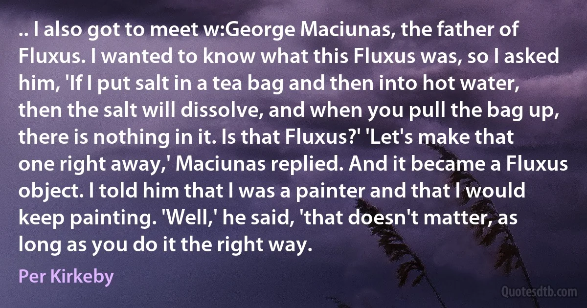 .. I also got to meet w:George Maciunas, the father of Fluxus. I wanted to know what this Fluxus was, so I asked him, 'If I put salt in a tea bag and then into hot water, then the salt will dissolve, and when you pull the bag up, there is nothing in it. Is that Fluxus?' 'Let's make that one right away,' Maciunas replied. And it became a Fluxus object. I told him that I was a painter and that I would keep painting. 'Well,' he said, 'that doesn't matter, as long as you do it the right way. (Per Kirkeby)