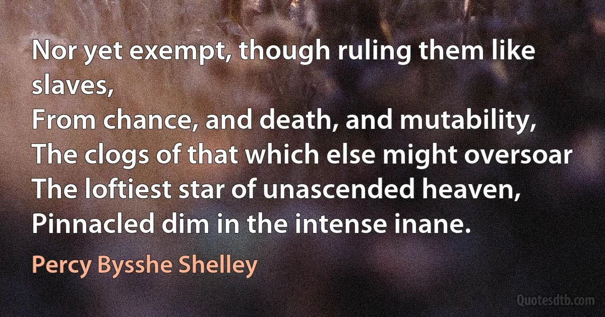 Nor yet exempt, though ruling them like slaves,
From chance, and death, and mutability,
The clogs of that which else might oversoar
The loftiest star of unascended heaven,
Pinnacled dim in the intense inane. (Percy Bysshe Shelley)