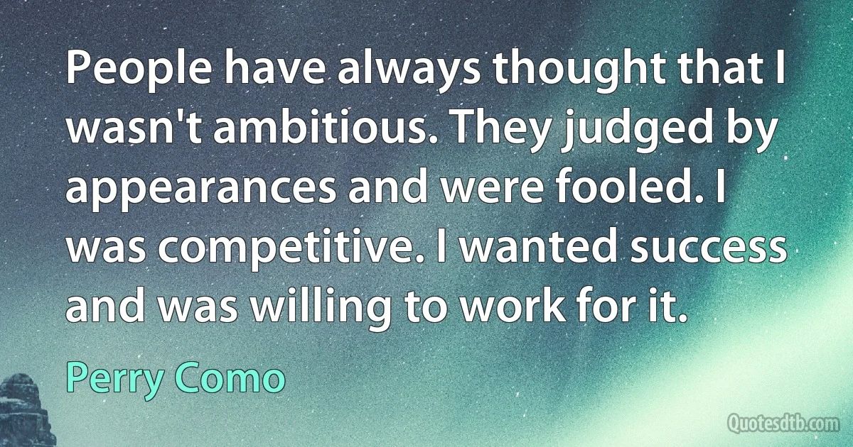 People have always thought that I wasn't ambitious. They judged by appearances and were fooled. I was competitive. I wanted success and was willing to work for it. (Perry Como)