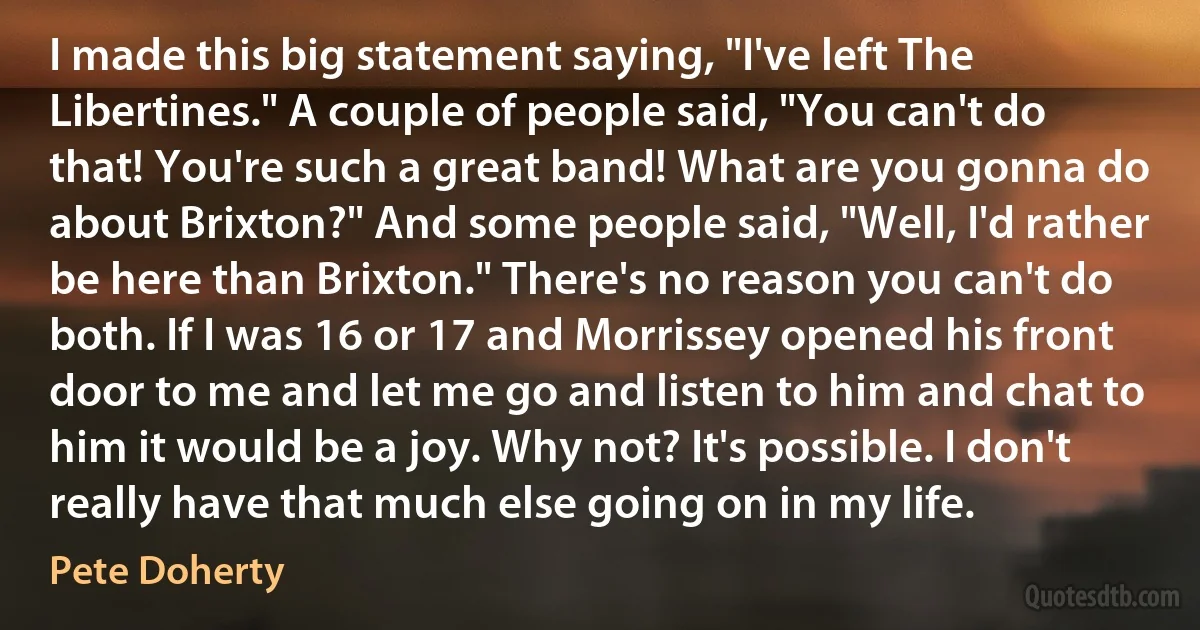 I made this big statement saying, "I've left The Libertines." A couple of people said, "You can't do that! You're such a great band! What are you gonna do about Brixton?" And some people said, "Well, I'd rather be here than Brixton." There's no reason you can't do both. If I was 16 or 17 and Morrissey opened his front door to me and let me go and listen to him and chat to him it would be a joy. Why not? It's possible. I don't really have that much else going on in my life. (Pete Doherty)