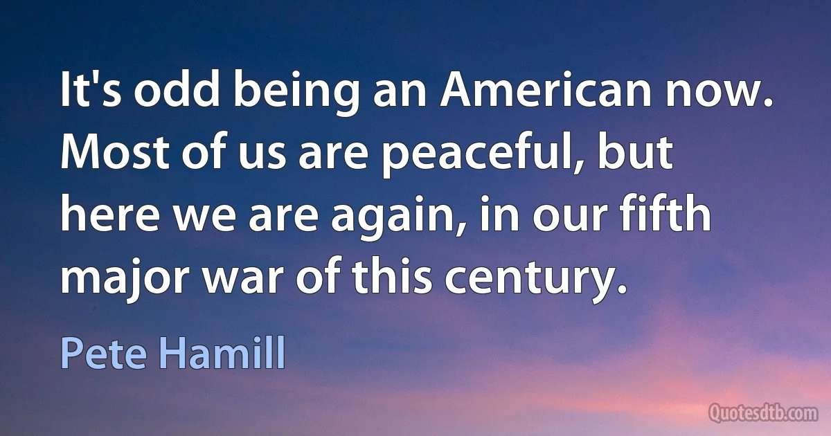 It's odd being an American now. Most of us are peaceful, but here we are again, in our fifth major war of this century. (Pete Hamill)