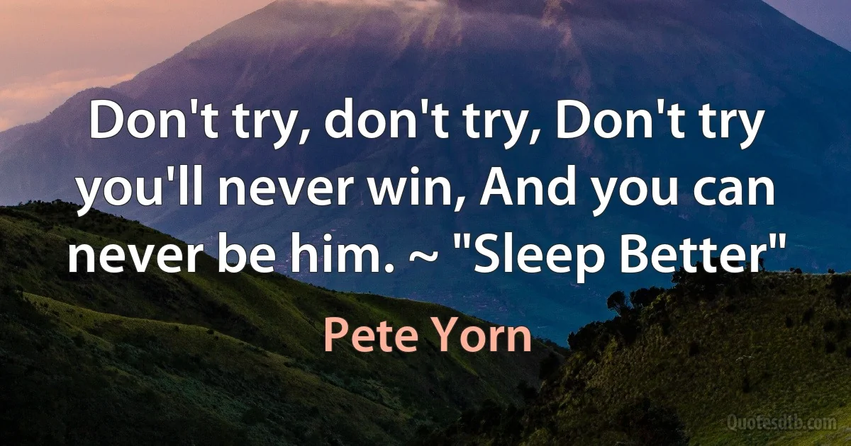 Don't try, don't try, Don't try you'll never win, And you can never be him. ~ "Sleep Better" (Pete Yorn)