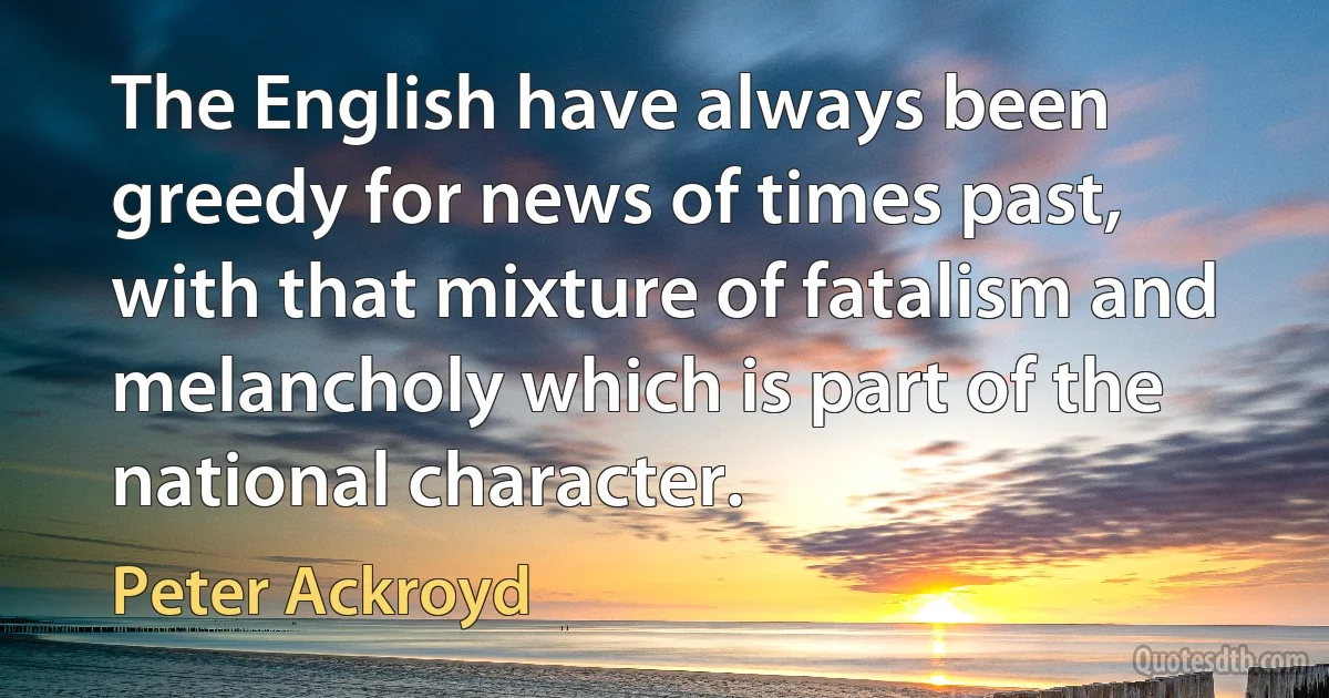 The English have always been greedy for news of times past, with that mixture of fatalism and melancholy which is part of the national character. (Peter Ackroyd)