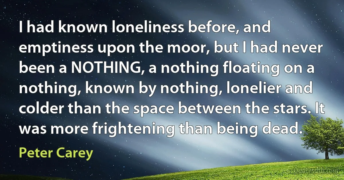 I had known loneliness before, and emptiness upon the moor, but I had never been a NOTHING, a nothing floating on a nothing, known by nothing, lonelier and colder than the space between the stars. It was more frightening than being dead. (Peter Carey)