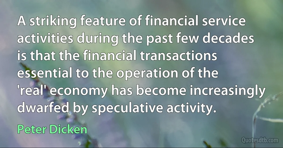 A striking feature of financial service activities during the past few decades is that the financial transactions essential to the operation of the 'real' economy has become increasingly dwarfed by speculative activity. (Peter Dicken)