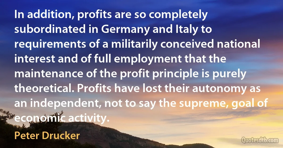 In addition, profits are so completely subordinated in Germany and Italy to requirements of a militarily conceived national interest and of full employment that the maintenance of the profit principle is purely theoretical. Profits have lost their autonomy as an independent, not to say the supreme, goal of economic activity. (Peter Drucker)