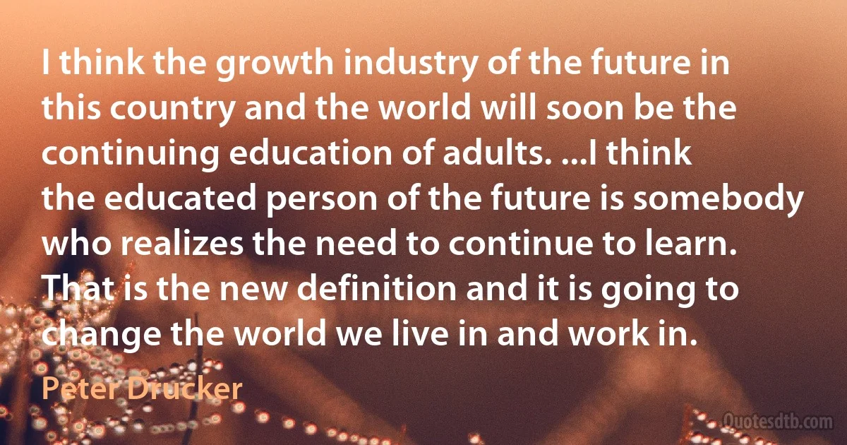 I think the growth industry of the future in this country and the world will soon be the continuing education of adults. ...I think the educated person of the future is somebody who realizes the need to continue to learn. That is the new definition and it is going to change the world we live in and work in. (Peter Drucker)