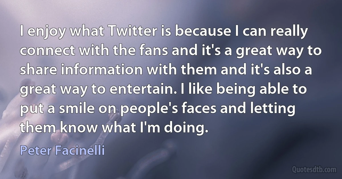 I enjoy what Twitter is because I can really connect with the fans and it's a great way to share information with them and it's also a great way to entertain. I like being able to put a smile on people's faces and letting them know what I'm doing. (Peter Facinelli)