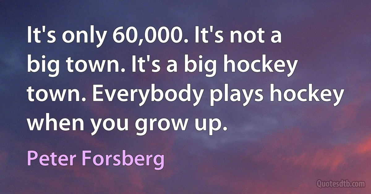 It's only 60,000. It's not a big town. It's a big hockey town. Everybody plays hockey when you grow up. (Peter Forsberg)