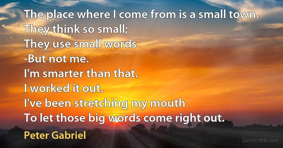 The place where I come from is a small town.
They think so small;
They use small words
-But not me.
I'm smarter than that.
I worked it out.
I've been stretching my mouth
To let those big words come right out. (Peter Gabriel)