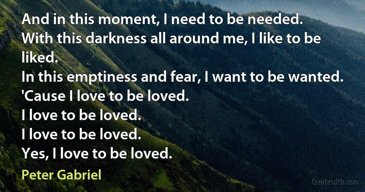 And in this moment, I need to be needed.
With this darkness all around me, I like to be liked.
In this emptiness and fear, I want to be wanted.
'Cause I love to be loved.
I love to be loved.
I love to be loved.
Yes, I love to be loved. (Peter Gabriel)