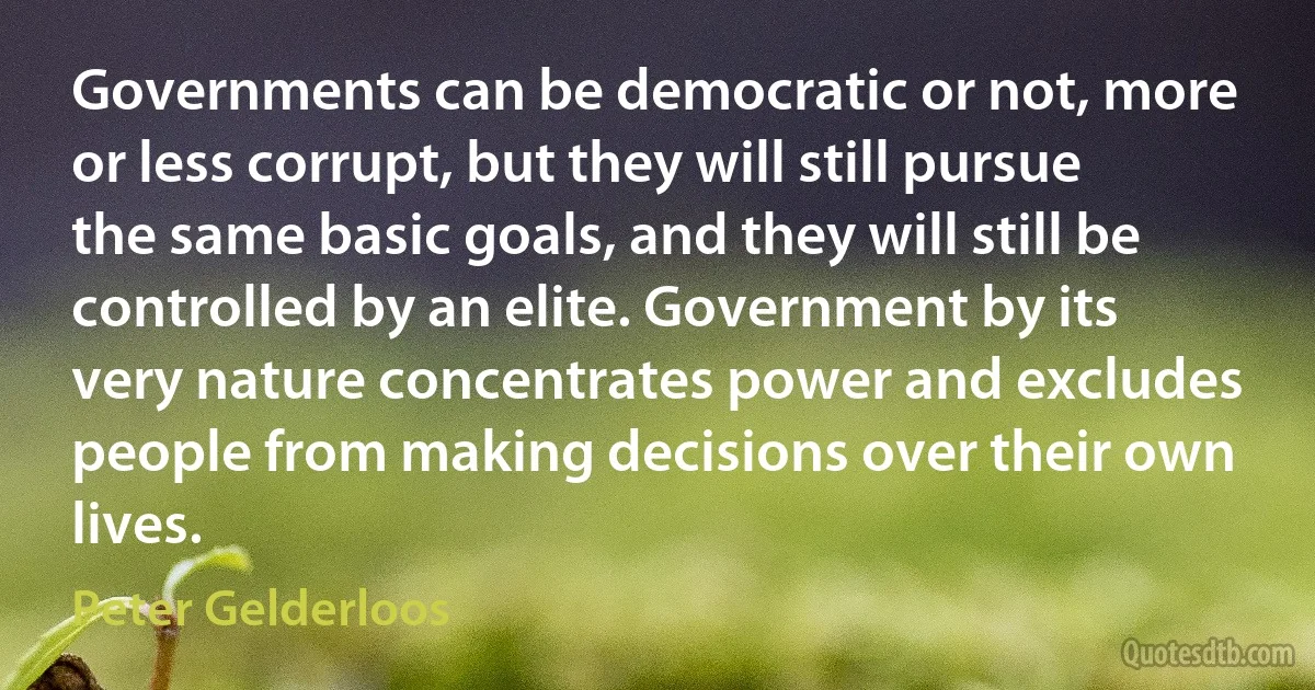 Governments can be democratic or not, more or less corrupt, but they will still pursue the same basic goals, and they will still be controlled by an elite. Government by its very nature concentrates power and excludes people from making decisions over their own lives. (Peter Gelderloos)