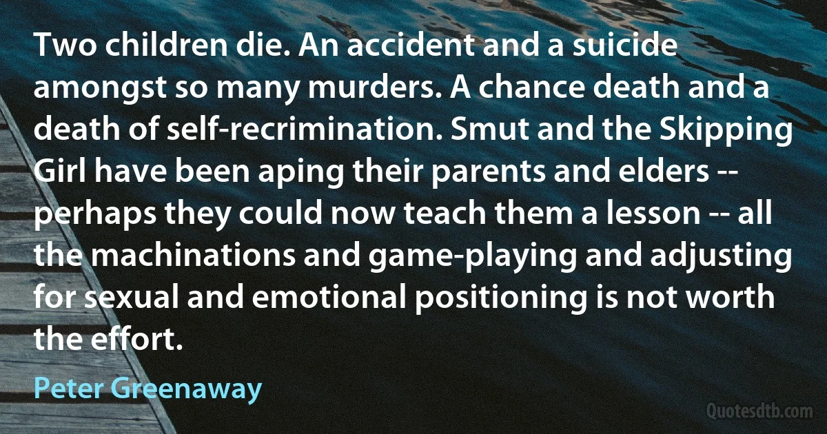 Two children die. An accident and a suicide amongst so many murders. A chance death and a death of self-recrimination. Smut and the Skipping Girl have been aping their parents and elders -- perhaps they could now teach them a lesson -- all the machinations and game-playing and adjusting for sexual and emotional positioning is not worth the effort. (Peter Greenaway)