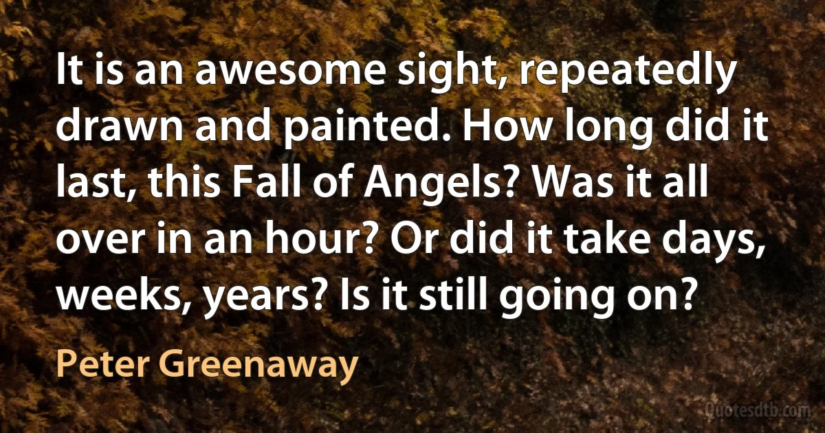 It is an awesome sight, repeatedly drawn and painted. How long did it last, this Fall of Angels? Was it all over in an hour? Or did it take days, weeks, years? Is it still going on? (Peter Greenaway)